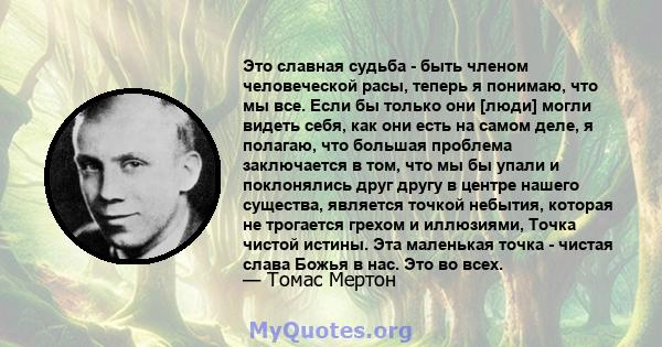 Это славная судьба - быть членом человеческой расы, теперь я понимаю, что мы все. Если бы только они [люди] могли видеть себя, как они есть на самом деле, я полагаю, что большая проблема заключается в том, что мы бы