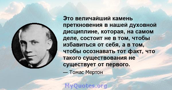 Это величайший камень преткновения в нашей духовной дисциплине, которая, на самом деле, состоит не в том, чтобы избавиться от себя, а в том, чтобы осознавать тот факт, что такого существования не существует от первого.