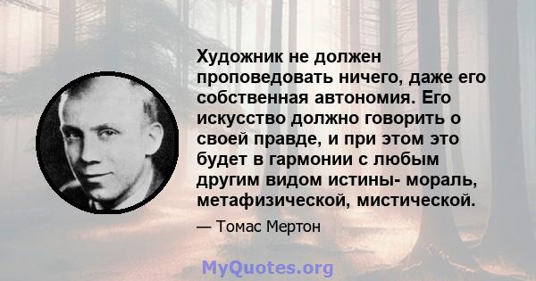 Художник не должен проповедовать ничего, даже его собственная автономия. Его искусство должно говорить о своей правде, и при этом это будет в гармонии с любым другим видом истины- мораль, метафизической, мистической.