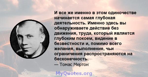 И все же именно в этом одиночестве начинается самая глубокая деятельность. Именно здесь вы обнаруживаете действие без движения, труда, который является глубоким покоем, видение в безвестности и, помимо всего желания,