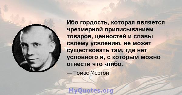 Ибо гордость, которая является чрезмерной приписыванием товаров, ценностей и славы своему усвоению, не может существовать там, где нет условного я, с которым можно отнести что -либо.