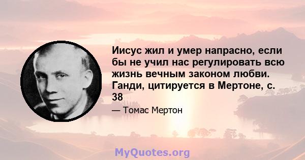 Иисус жил и умер напрасно, если бы не учил нас регулировать всю жизнь вечным законом любви. Ганди, цитируется в Мертоне, с. 38