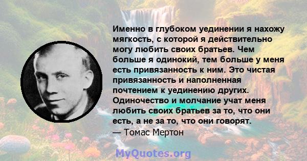 Именно в глубоком уединении я нахожу мягкость, с которой я действительно могу любить своих братьев. Чем больше я одинокий, тем больше у меня есть привязанность к ним. Это чистая привязанность и наполненная почтением к