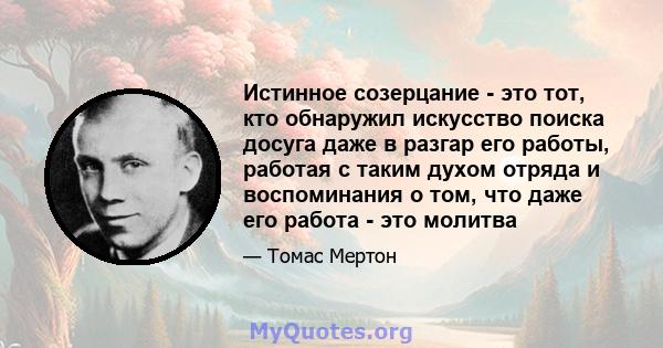 Истинное созерцание - это тот, кто обнаружил искусство поиска досуга даже в разгар его работы, работая с таким духом отряда и воспоминания о том, что даже его работа - это молитва