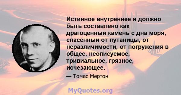 Истинное внутреннее я должно быть составлено как драгоценный камень с дна моря, спасенный от путаницы, от неразличимости, от погружения в общее, неописуемое, тривиальное, грязное, исчезающее.