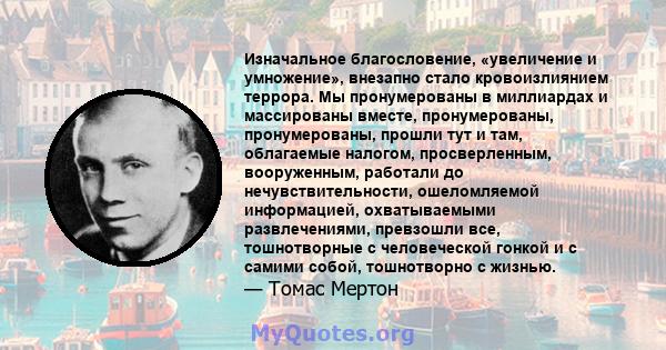 Изначальное благословение, «увеличение и умножение», внезапно стало кровоизлиянием террора. Мы пронумерованы в миллиардах и массированы вместе, пронумерованы, пронумерованы, прошли тут и там, облагаемые налогом,