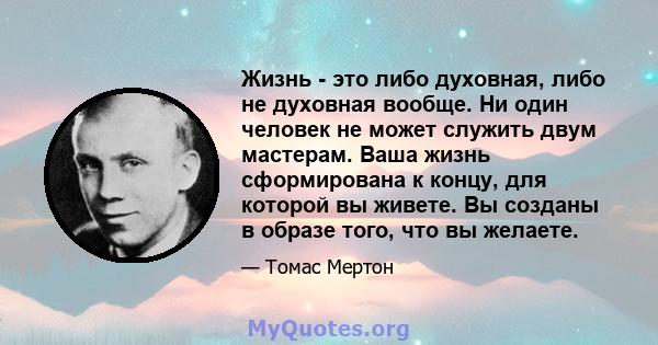 Жизнь - это либо духовная, либо не духовная вообще. Ни один человек не может служить двум мастерам. Ваша жизнь сформирована к концу, для которой вы живете. Вы созданы в образе того, что вы желаете.