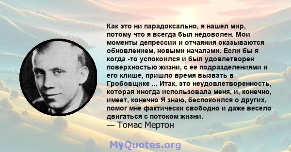 Как это ни парадоксально, я нашел мир, потому что я всегда был недоволен. Мои моменты депрессии и отчаяния оказываются обновлением, новыми началами. Если бы я когда -то успокоился и был удовлетворен поверхностью жизни,