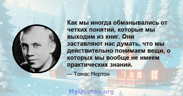 Как мы иногда обманывались от четких понятий, которые мы выходим из книг. Они заставляют нас думать, что мы действительно понимаем вещи, о которых мы вообще не имеем практических знаний.