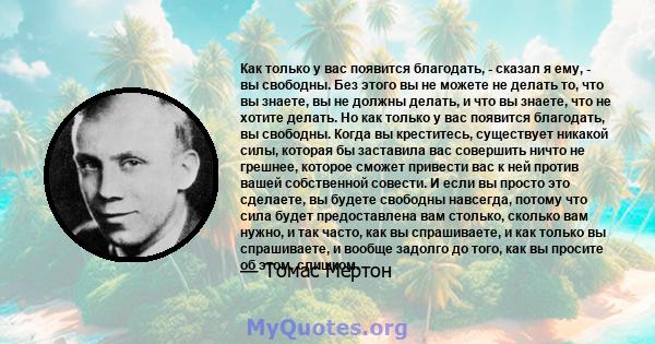 Как только у вас появится благодать, - сказал я ему, - вы свободны. Без этого вы не можете не делать то, что вы знаете, вы не должны делать, и что вы знаете, что не хотите делать. Но как только у вас появится благодать, 