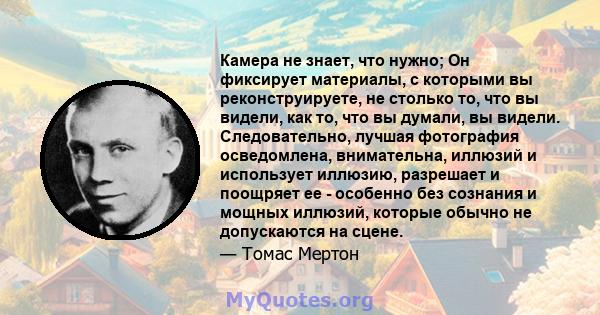 Камера не знает, что нужно; Он фиксирует материалы, с которыми вы реконструируете, не столько то, что вы видели, как то, что вы думали, вы видели. Следовательно, лучшая фотография осведомлена, внимательна, иллюзий и