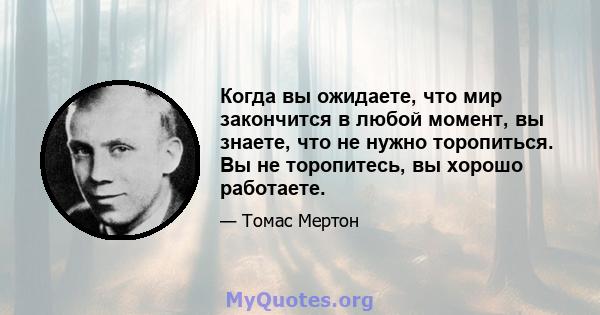 Когда вы ожидаете, что мир закончится в любой момент, вы знаете, что не нужно торопиться. Вы не торопитесь, вы хорошо работаете.