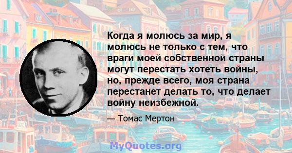 Когда я молюсь за мир, я молюсь не только с тем, что враги моей собственной страны могут перестать хотеть войны, но, прежде всего, моя страна перестанет делать то, что делает войну неизбежной.