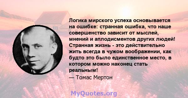 Логика мирского успеха основывается на ошибке: странная ошибка, что наше совершенство зависит от мыслей, мнений и аплодисментов других людей! Странная жизнь - это действительно жить всегда в чужом воображении, как будто 