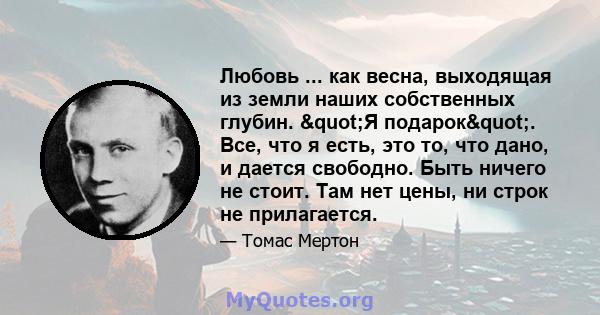 Любовь ... как весна, выходящая из земли наших собственных глубин. "Я подарок". Все, что я есть, это то, что дано, и дается свободно. Быть ничего не стоит. Там нет цены, ни строк не прилагается.