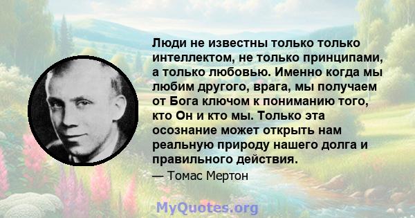 Люди не известны только только интеллектом, не только принципами, а только любовью. Именно когда мы любим другого, врага, мы получаем от Бога ключом к пониманию того, кто Он и кто мы. Только эта осознание может открыть