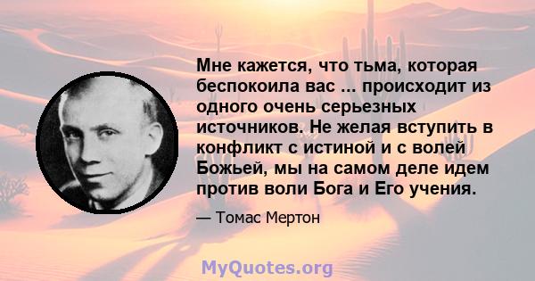 Мне кажется, что тьма, которая беспокоила вас ... происходит из одного очень серьезных источников. Не желая вступить в конфликт с истиной и с волей Божьей, мы на самом деле идем против воли Бога и Его учения.