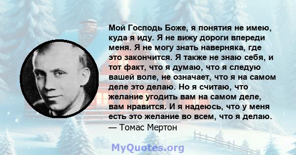 Мой Господь Боже, я понятия не имею, куда я иду. Я не вижу дороги впереди меня. Я не могу знать наверняка, где это закончится. Я также не знаю себя, и тот факт, что я думаю, что я следую вашей воле, не означает, что я