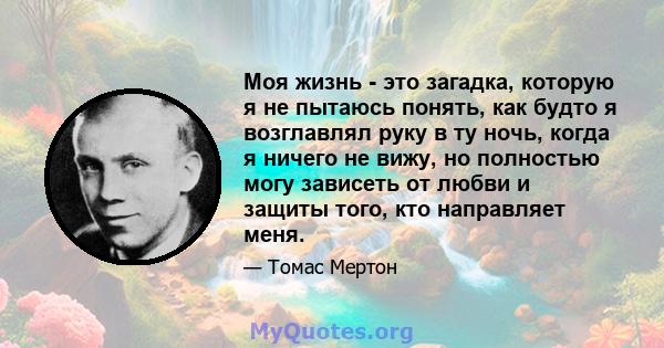 Моя жизнь - это загадка, которую я не пытаюсь понять, как будто я возглавлял руку в ту ночь, когда я ничего не вижу, но полностью могу зависеть от любви и защиты того, кто направляет меня.