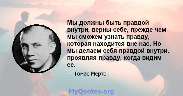 Мы должны быть правдой внутри, верны себе, прежде чем мы сможем узнать правду, которая находится вне нас. Но мы делаем себя правдой внутри, проявляя правду, когда видим ее.