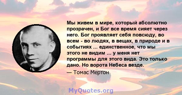 Мы живем в мире, который абсолютно прозрачен, и Бог все время сияет через него. Бог проявляет себя повсюду, во всем - во людях, в вещах, в природе и в событиях ... единственное, что мы этого не видим ... у меня нет