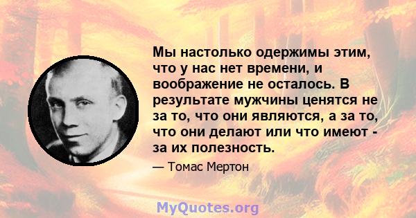 Мы настолько одержимы этим, что у нас нет времени, и воображение не осталось. В результате мужчины ценятся не за то, что они являются, а за то, что они делают или что имеют - за их полезность.