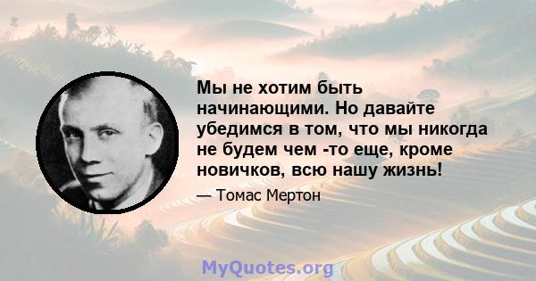 Мы не хотим быть начинающими. Но давайте убедимся в том, что мы никогда не будем чем -то еще, кроме новичков, всю нашу жизнь!