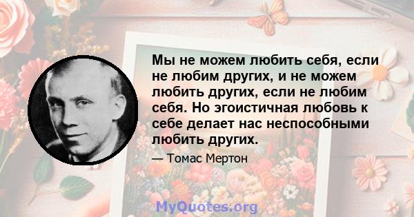 Мы не можем любить себя, если не любим других, и не можем любить других, если не любим себя. Но эгоистичная любовь к себе делает нас неспособными любить других.