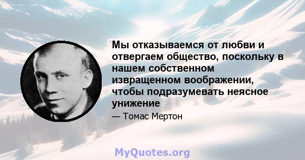 Мы отказываемся от любви и отвергаем общество, поскольку в нашем собственном извращенном воображении, чтобы подразумевать неясное унижение