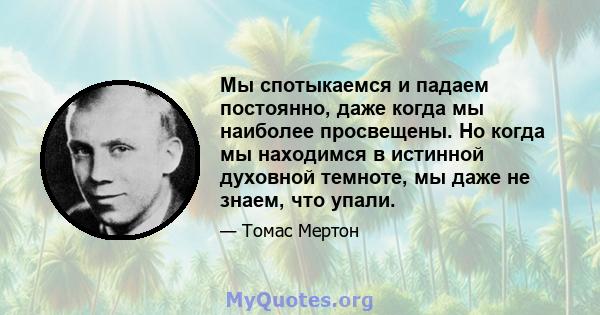 Мы спотыкаемся и падаем постоянно, даже когда мы наиболее просвещены. Но когда мы находимся в истинной духовной темноте, мы даже не знаем, что упали.