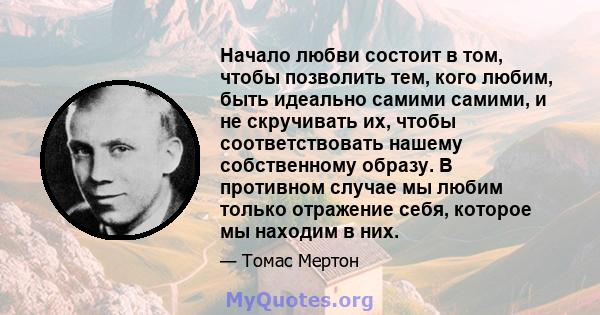 Начало любви состоит в том, чтобы позволить тем, кого любим, быть идеально самими самими, и не скручивать их, чтобы соответствовать нашему собственному образу. В противном случае мы любим только отражение себя, которое