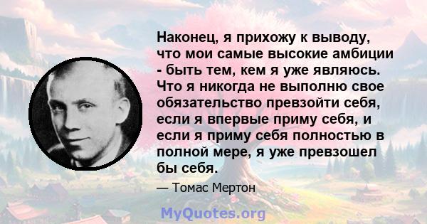 Наконец, я прихожу к выводу, что мои самые высокие амбиции - быть тем, кем я уже являюсь. Что я никогда не выполню свое обязательство превзойти себя, если я впервые приму себя, и если я приму себя полностью в полной