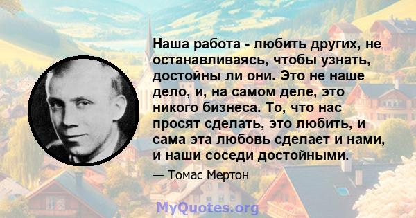 Наша работа - любить других, не останавливаясь, чтобы узнать, достойны ли они. Это не наше дело, и, на самом деле, это никого бизнеса. То, что нас просят сделать, это любить, и сама эта любовь сделает и нами, и наши