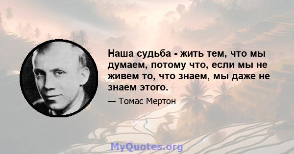 Наша судьба - жить тем, что мы думаем, потому что, если мы не живем то, что знаем, мы даже не знаем этого.