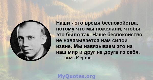 Наши - это время беспокойства, потому что мы пожелали, чтобы это было так. Наше беспокойство не навязывается нам силой извне. Мы навязываем это на наш мир и друг на друга из себя.