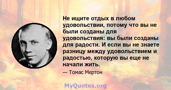 Не ищите отдых в любом удовольствии, потому что вы не были созданы для удовольствия: вы были созданы для радости. И если вы не знаете разницу между удовольствием и радостью, которую вы еще не начали жить.