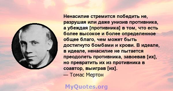 Ненасилие стремится победить не, разрушая или даже унизив противника, а убеждая [противника] в том, что есть более высокое и более определенное общее благо, чем может быть достигнуто бомбами и крови. В идеале, в идеале, 