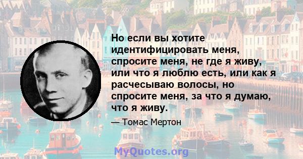 Но если вы хотите идентифицировать меня, спросите меня, не где я живу, или что я люблю есть, или как я расчесываю волосы, но спросите меня, за что я думаю, что я живу.