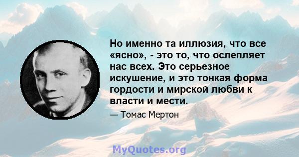 Но именно та иллюзия, что все «ясно», - это то, что ослепляет нас всех. Это серьезное искушение, и это тонкая форма гордости и мирской любви к власти и мести.