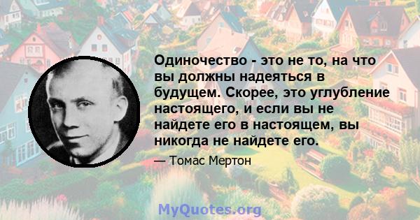 Одиночество - это не то, на что вы должны надеяться в будущем. Скорее, это углубление настоящего, и если вы не найдете его в настоящем, вы никогда не найдете его.