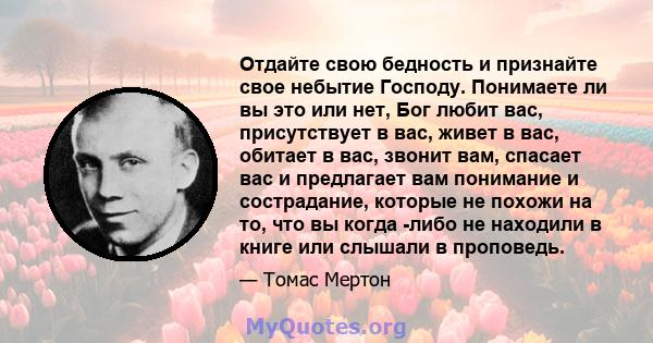 Отдайте свою бедность и признайте свое небытие Господу. Понимаете ли вы это или нет, Бог любит вас, присутствует в вас, живет в вас, обитает в вас, звонит вам, спасает вас и предлагает вам понимание и сострадание,