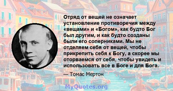 Отряд от вещей не означает установление противоречия между «вещами» и «Богом», как будто Бог был другим, и как будто созданы были его соперниками. Мы не отделяем себя от вещей, чтобы прикрепить себя к Богу, а скорее мы