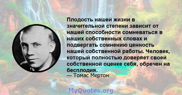 Плодость нашей жизни в значительной степени зависит от нашей способности сомневаться в наших собственных словах и подвергать сомнению ценность нашей собственной работы. Человек, который полностью доверяет своей