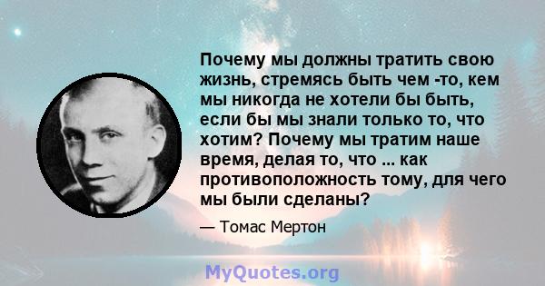 Почему мы должны тратить свою жизнь, стремясь быть чем -то, кем мы никогда не хотели бы быть, если бы мы знали только то, что хотим? Почему мы тратим наше время, делая то, что ... как противоположность тому, для чего мы 