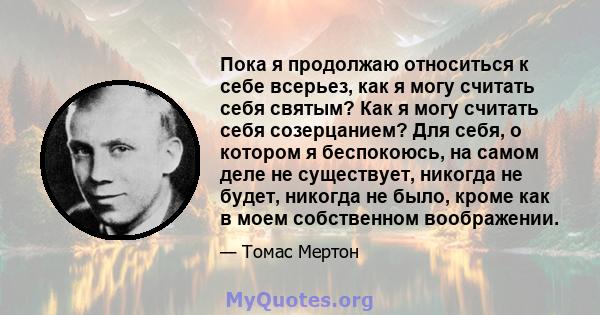 Пока я продолжаю относиться к себе всерьез, как я могу считать себя святым? Как я могу считать себя созерцанием? Для себя, о котором я беспокоюсь, на самом деле не существует, никогда не будет, никогда не было, кроме