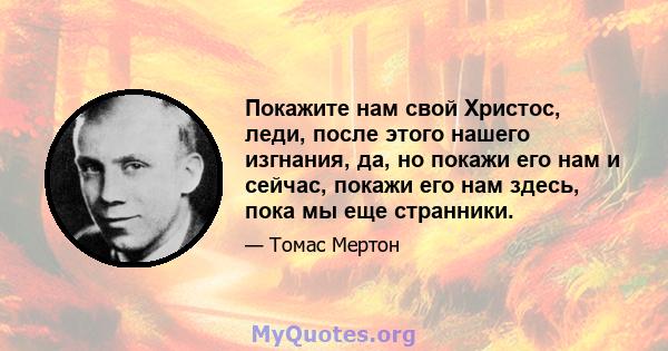 Покажите нам свой Христос, леди, после этого нашего изгнания, да, но покажи его нам и сейчас, покажи его нам здесь, пока мы еще странники.