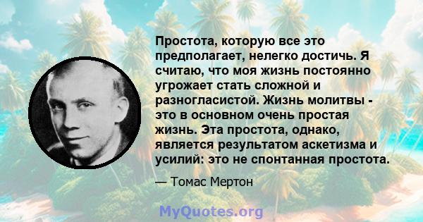 Простота, которую все это предполагает, нелегко достичь. Я считаю, что моя жизнь постоянно угрожает стать сложной и разногласистой. Жизнь молитвы - это в основном очень простая жизнь. Эта простота, однако, является