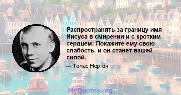 Распространять за границу имя Иисуса в смирении и с кротким сердцем; Покажите ему свою слабость, и он станет вашей силой.