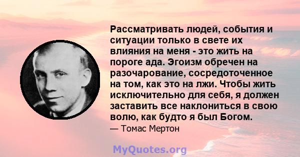 Рассматривать людей, события и ситуации только в свете их влияния на меня - это жить на пороге ада. Эгоизм обречен на разочарование, сосредоточенное на том, как это на лжи. Чтобы жить исключительно для себя, я должен