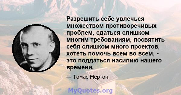 Разрешить себе увлечься множеством противоречивых проблем, сдаться слишком многим требованиям, посвятить себя слишком много проектов, хотеть помочь всем во всем, - это поддаться насилию нашего времени.